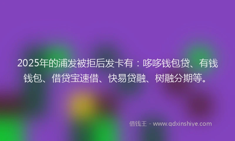 2025年的浦发被拒后发卡有：哆哆钱包贷、有钱钱包、借贷宝速借、快易贷融、树融分期等。
