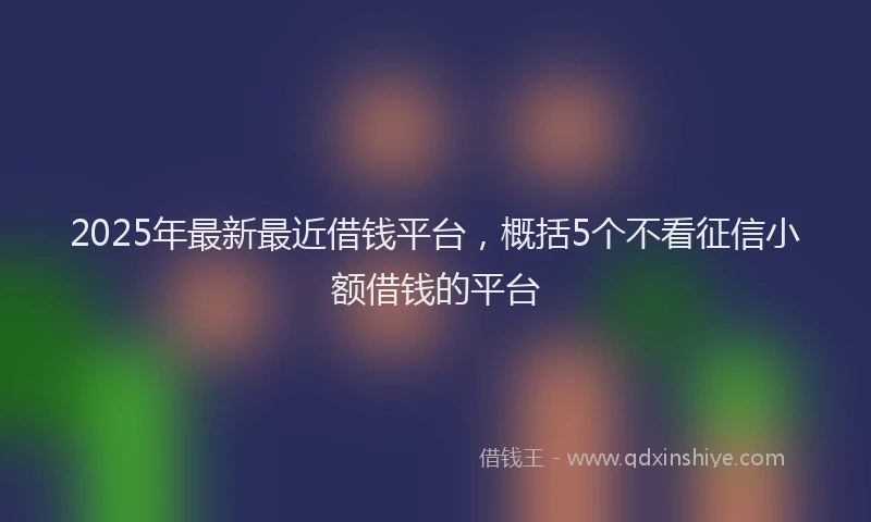 2025年最新最近借钱平台，概括5个不看征信小额借钱的平台