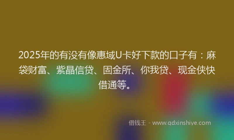 2025年的有没有像惠域U卡好下款的口子有：麻袋财富、紫晶信贷、固金所、你我贷、现金侠快借通等。