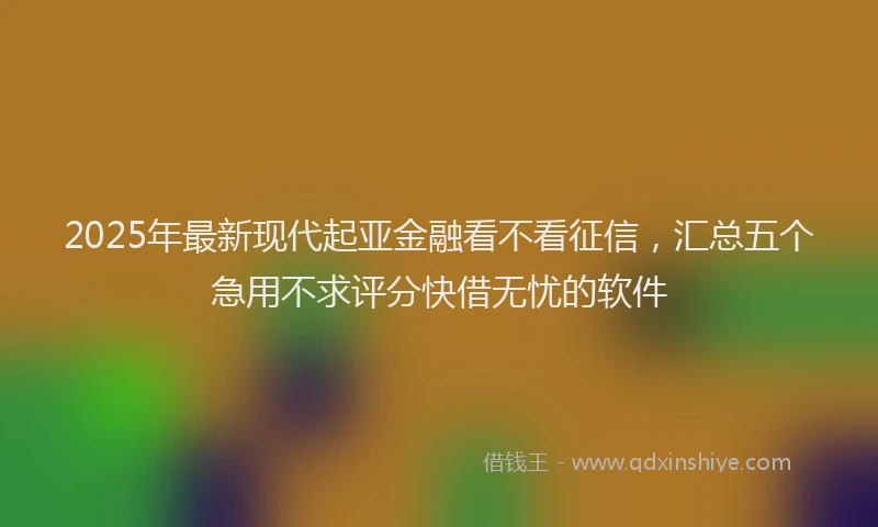 2025年最新现代起亚金融看不看征信，汇总五个急用不求评分快借无忧的软件
