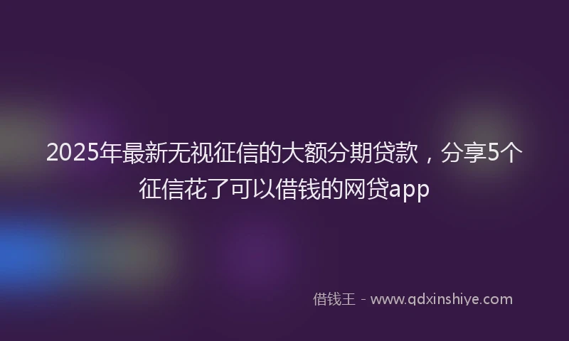2025年最新无视征信的大额分期贷款，分享5个征信花了可以借钱的网贷app
