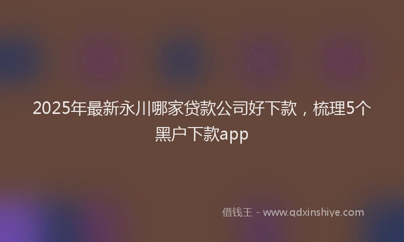 2025年最新永川哪家贷款公司好下款，梳理5个黑户下款app