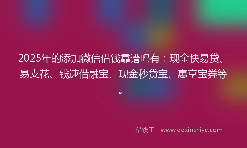2025年的添加微信借钱靠谱吗有：现金快易贷、易支花、钱速借融宝、现金秒贷宝、惠享宝券等。