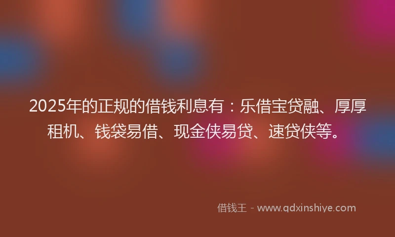 2025年的正规的借钱利息有：乐借宝贷融、厚厚租机、钱袋易借、现金侠易贷、速贷侠等。