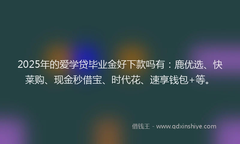 2025年的爱学贷毕业金好下款吗有：鹿优选、快莱购、现金秒借宝、时代花、速享钱包+等。