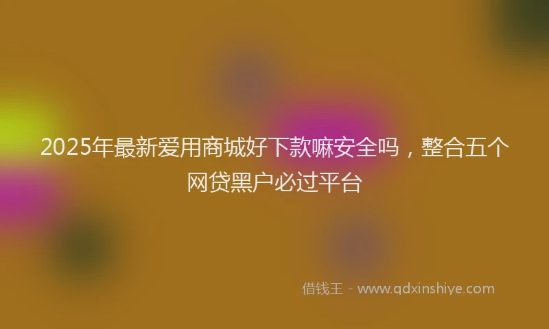 2025年最新爱用商城好下款嘛安全吗，整合五个网贷黑户必过平台