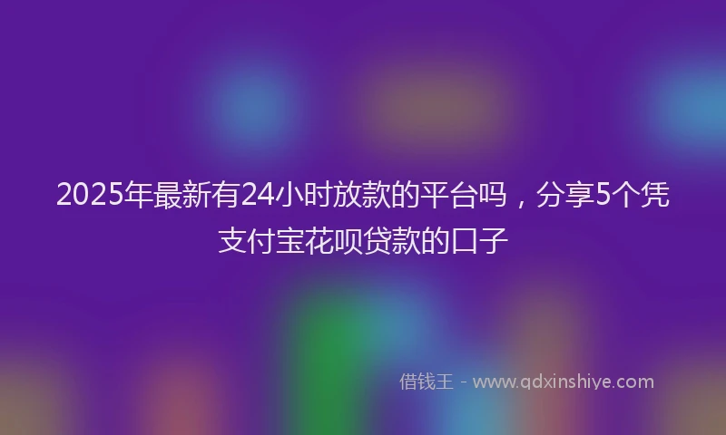 2025年最新有24小时放款的平台吗，分享5个凭支付宝花呗贷款的口子