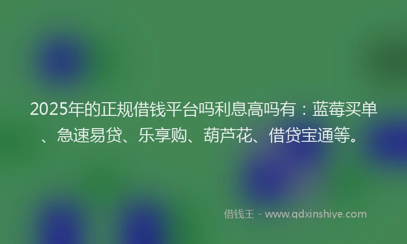 2025年的正规借钱平台吗利息高吗有：蓝莓买单、急速易贷、乐享购、葫芦花、借贷宝通等。