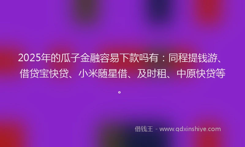2025年的瓜子金融容易下款吗有：同程提钱游、借贷宝快贷、小米随星借、及时租、中原快贷等。