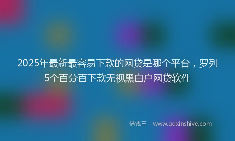 2025年最新最容易下款的网贷是哪个平台，罗列5个百分百下款无视黑白户网贷软件