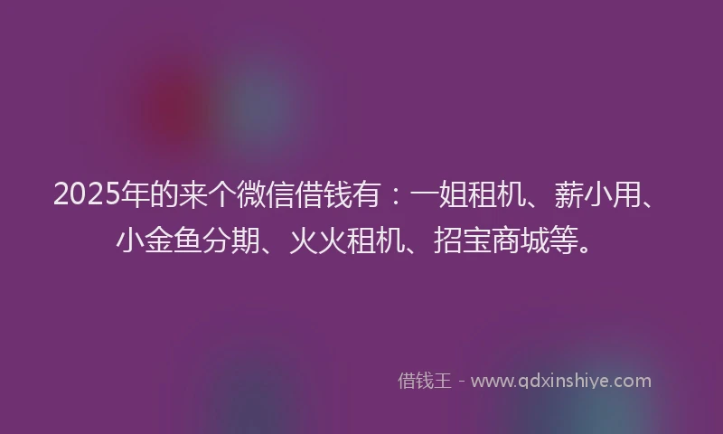 2025年的来个微信借钱有：一姐租机、薪小用、小金鱼分期、火火租机、招宝商城等。