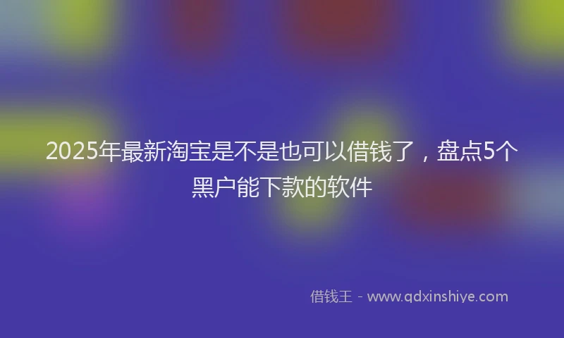 2025年最新淘宝是不是也可以借钱了，盘点5个黑户能下款的软件