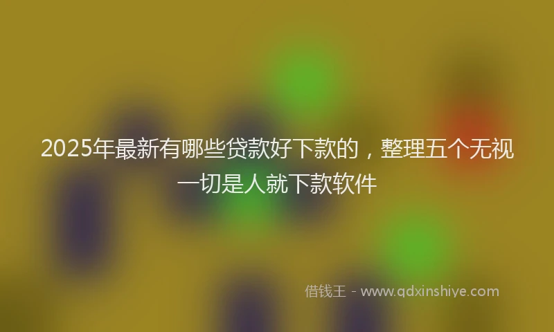2025年最新有哪些贷款好下款的，整理五个无视一切是人就下款软件