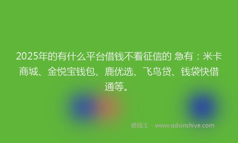 2025年的有什么平台借钱不看征信的 急有：米卡商城、金悦宝钱包、鹿优选、飞鸟贷、钱袋快借通等。