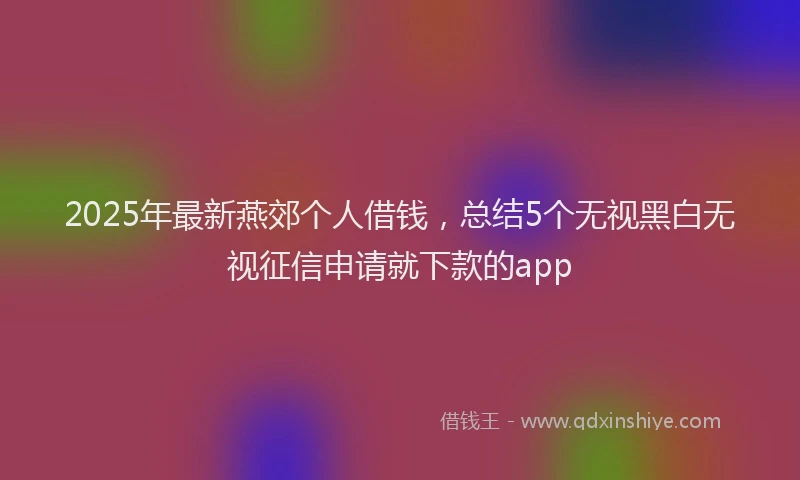 2025年最新燕郊个人借钱，总结5个无视黑白无视征信申请就下款的app