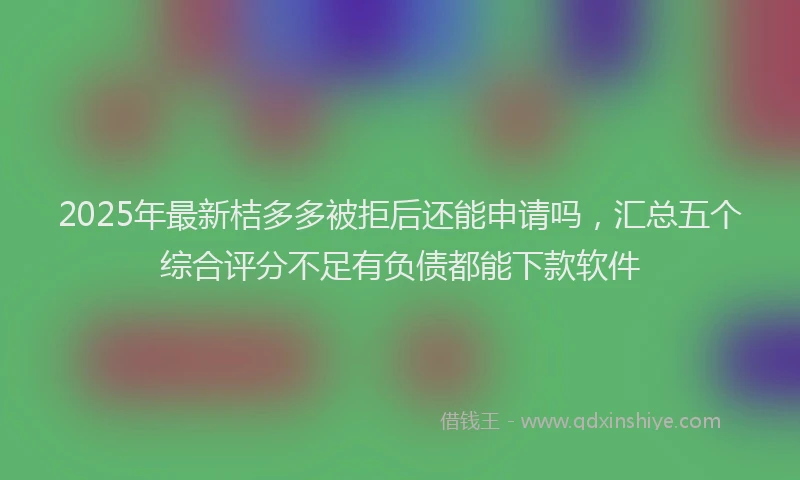 2025年最新桔多多被拒后还能申请吗，汇总五个综合评分不足有负债都能下款软件