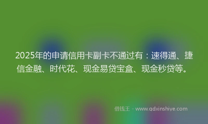 2025年的申请信用卡副卡不通过有：速得通、捷信金融、时代花、现金易贷宝盒、现金秒贷等。