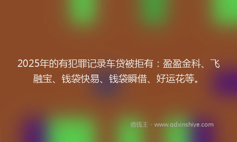 2025年的有犯罪记录车贷被拒有：盈盈金科、飞融宝、钱袋快易、钱袋瞬借、好运花等。