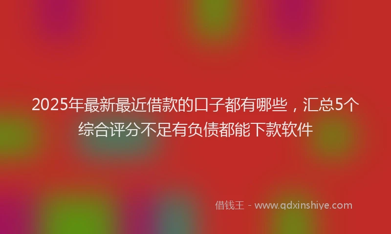 2025年最新最近借款的口子都有哪些，汇总5个综合评分不足有负债都能下款软件