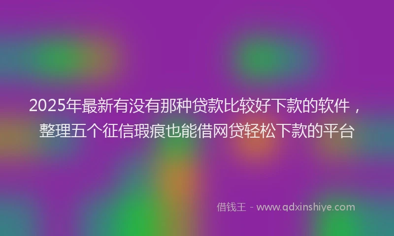 2025年最新有没有那种贷款比较好下款的软件，整理五个征信瑕疵也能借网贷轻松下款的平台