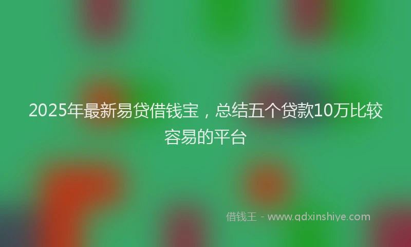 2025年最新易贷借钱宝，总结五个贷款10万比较容易的平台