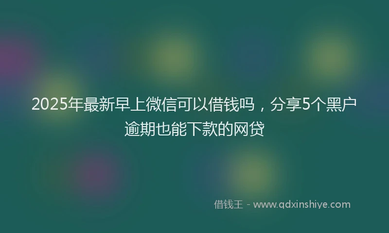 2025年最新早上微信可以借钱吗，分享5个黑户逾期也能下款的网贷