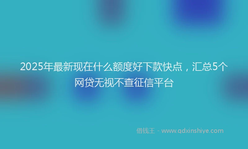 2025年最新现在什么额度好下款快点，汇总5个网贷无视不查征信平台