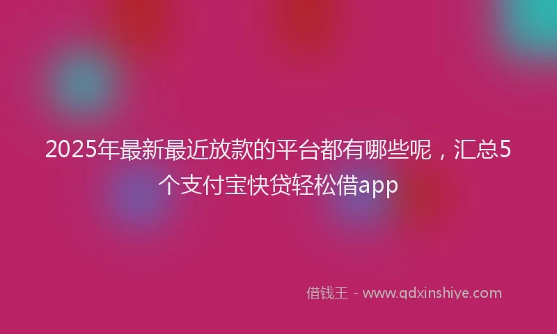 2025年最新最近放款的平台都有哪些呢，汇总5个支付宝快贷轻松借app