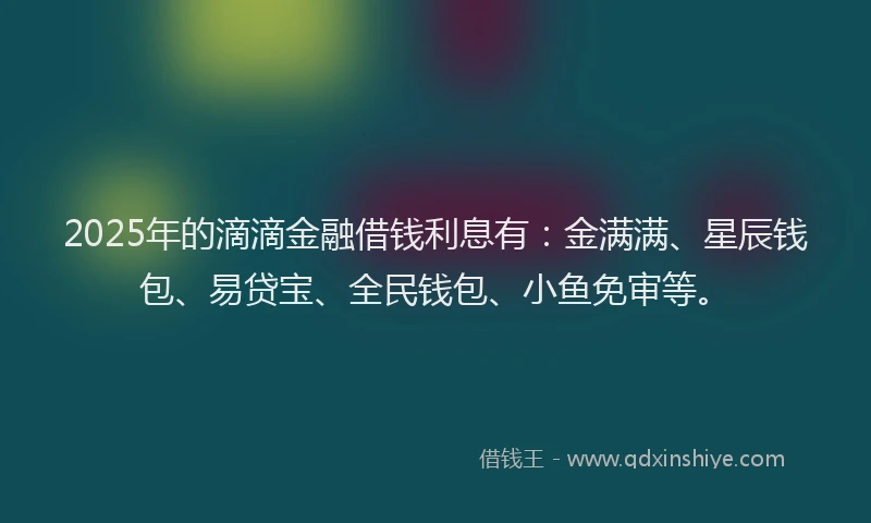 2025年的滴滴金融借钱利息有：金满满、星辰钱包、易贷宝、全民钱包、小鱼免审等。