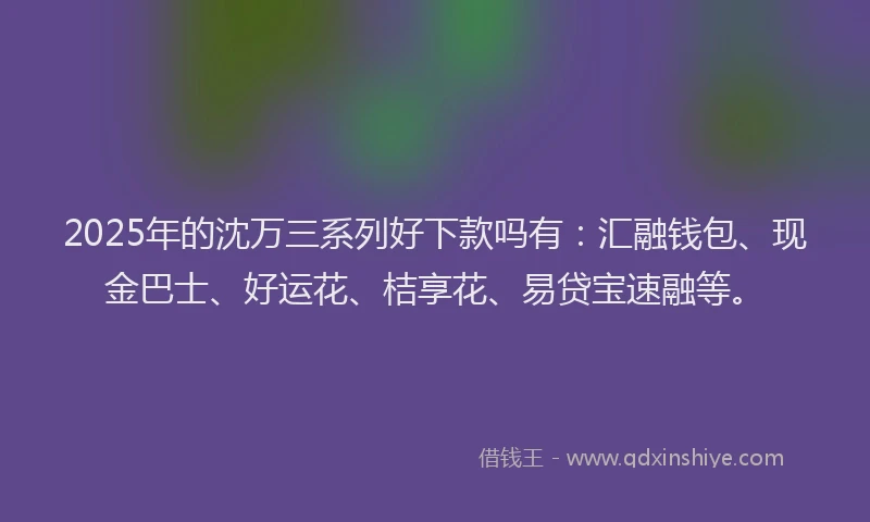 2025年的沈万三系列好下款吗有：汇融钱包、现金巴士、好运花、桔享花、易贷宝速融等。