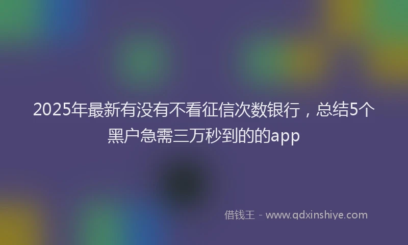 2025年最新有没有不看征信次数银行，总结5个黑户急需三万秒到的的app