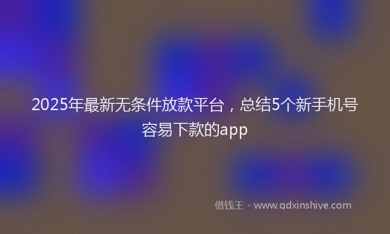 2025年最新无条件放款平台，总结5个新手机号容易下款的app