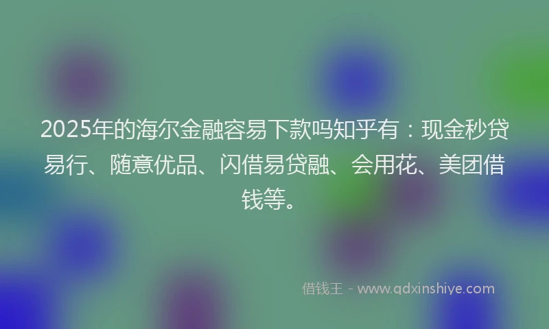 2025年的海尔金融容易下款吗知乎有：现金秒贷易行、随意优品、闪借易贷融、会用花、美团借钱等。