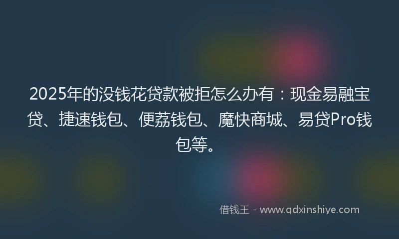 2025年的没钱花贷款被拒怎么办有：现金易融宝贷、捷速钱包、便荔钱包、魔快商城、易贷Pro钱包等。