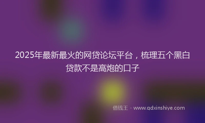 2025年最新最火的网贷论坛平台，梳理五个黑白贷款不是高炮的口子