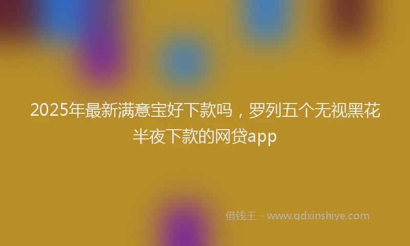 2025年最新满意宝好下款吗，罗列五个无视黑花半夜下款的网贷app