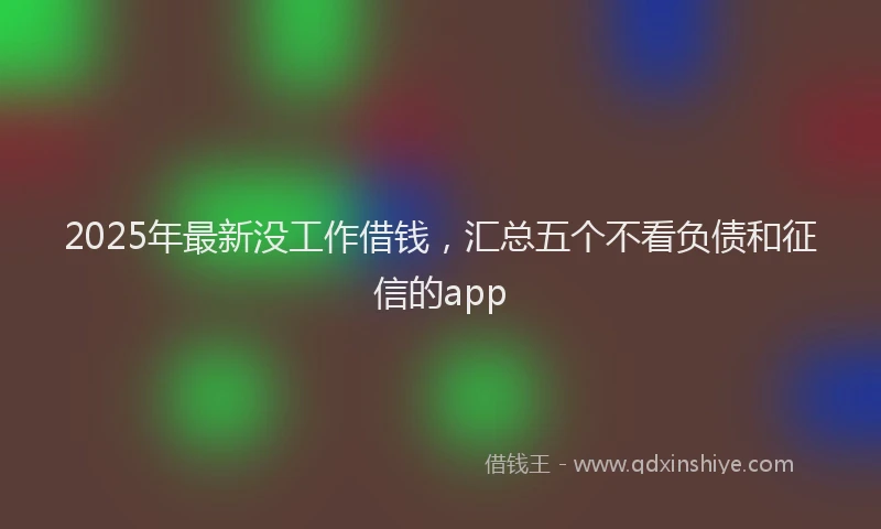 2025年最新没工作借钱，汇总五个不看负债和征信的app