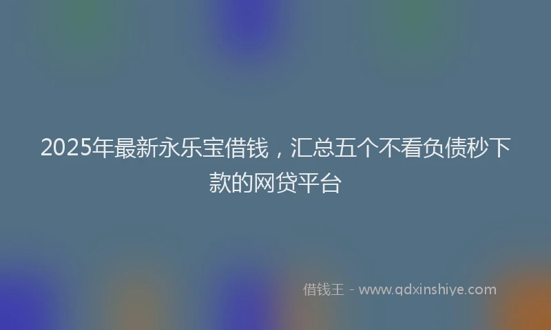 2025年最新永乐宝借钱，汇总五个不看负债秒下款的网贷平台