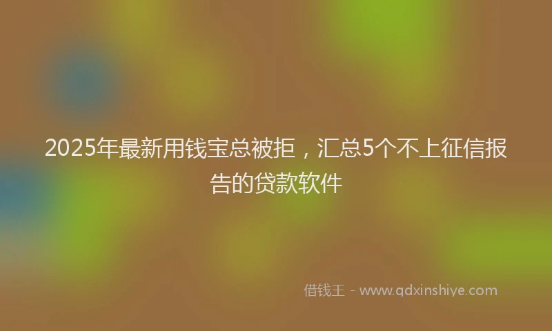 2025年最新用钱宝总被拒，汇总5个不上征信报告的贷款软件