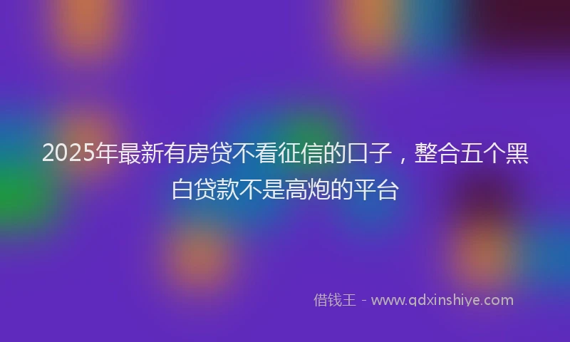 2025年最新有房贷不看征信的口子，整合五个黑白贷款不是高炮的平台
