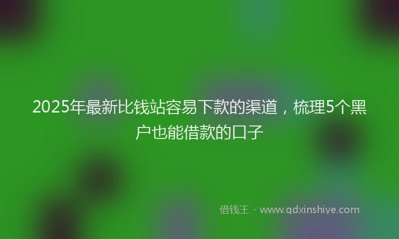 2025年最新比钱站容易下款的渠道，梳理5个黑户也能借款的口子