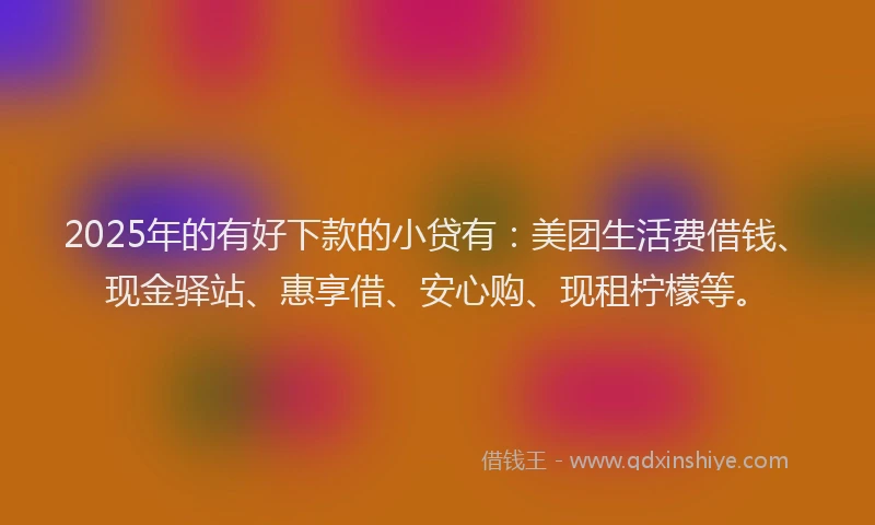 2025年的有好下款的小贷有：美团生活费借钱、现金驿站、惠享借、安心购、现租柠檬等。