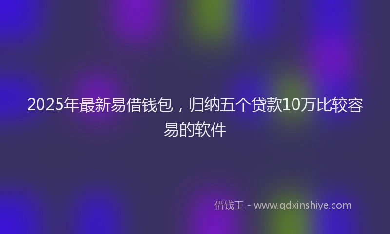 2025年最新易借钱包，归纳五个贷款10万比较容易的软件