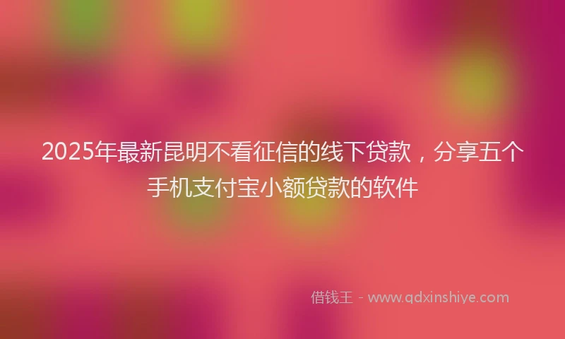 2025年最新昆明不看征信的线下贷款，分享五个手机支付宝小额贷款的软件