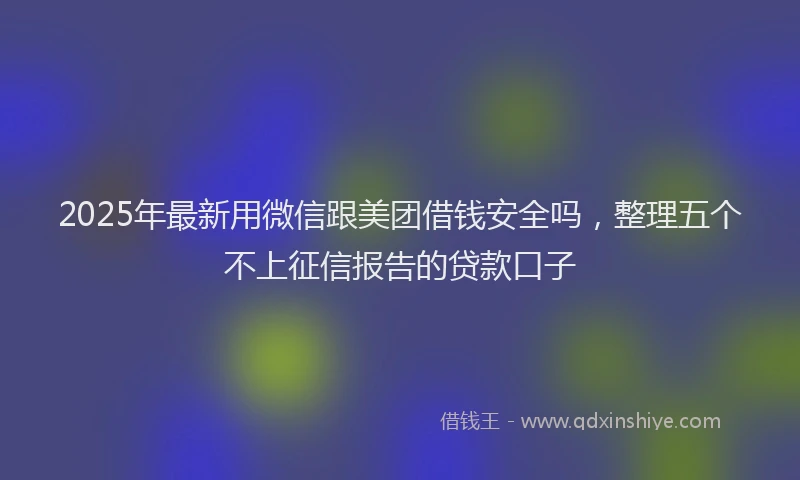2025年最新用微信跟美团借钱安全吗，整理五个不上征信报告的贷款口子