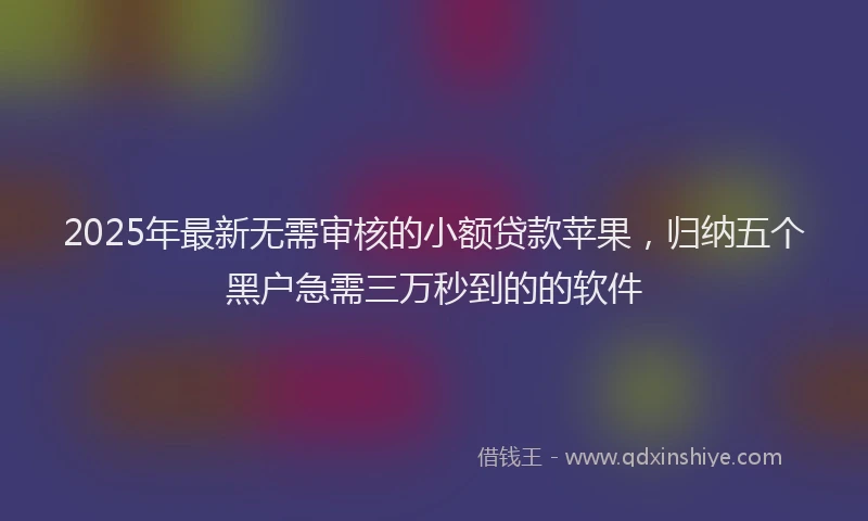 2025年最新无需审核的小额贷款苹果，归纳五个黑户急需三万秒到的的软件