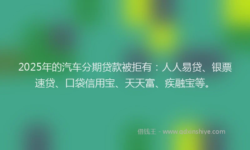 2025年的汽车分期贷款被拒有：人人易贷、银票速贷、口袋信用宝、天天富、疾融宝等。
