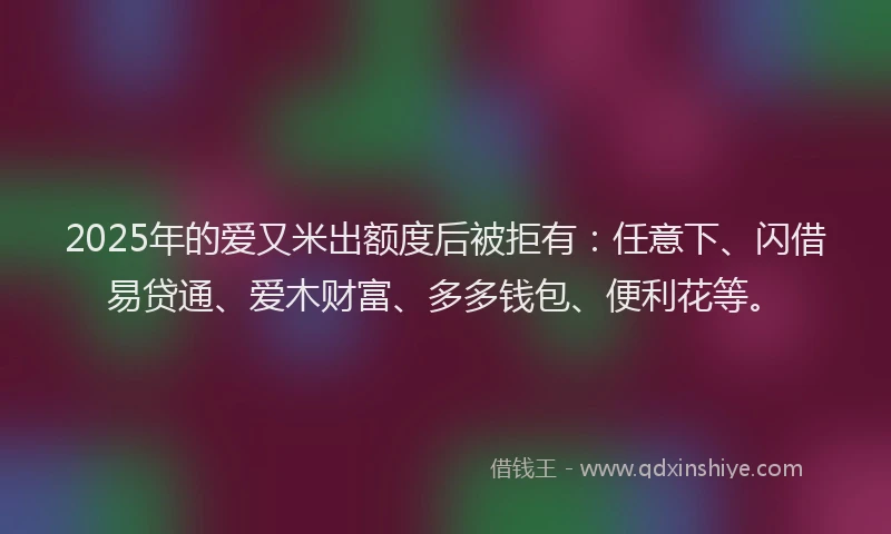 2025年的爱又米出额度后被拒有：任意下、闪借易贷通、爱木财富、多多钱包、便利花等。