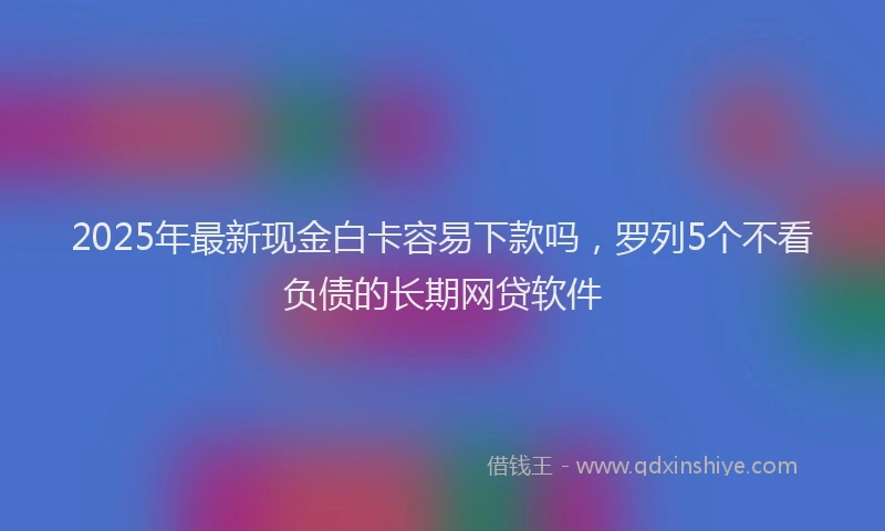 2025年最新现金白卡容易下款吗，罗列5个不看负债的长期网贷软件