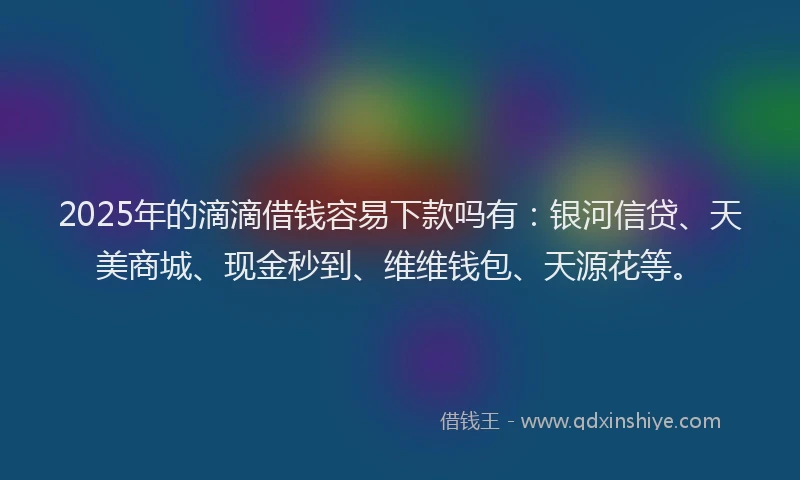 2025年的滴滴借钱容易下款吗有：银河信贷、天美商城、现金秒到、维维钱包、天源花等。